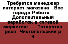  Требуется менеджер интернет-магазина - Все города Работа » Дополнительный заработок и сетевой маркетинг   . Татарстан респ.,Чистопольский р-н